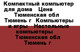 Компактный компьютер для дома › Цена ­ 5 500 - Тюменская обл., Тюмень г. Компьютеры и игры » Настольные компьютеры   . Тюменская обл.,Тюмень г.